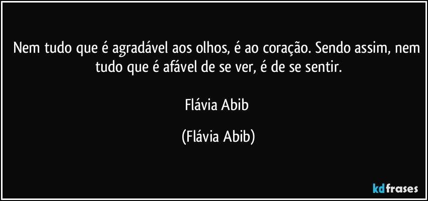 Nem tudo que é agradável aos olhos, é ao coração. Sendo assim, nem tudo que é afável de se ver, é de se sentir.

Flávia Abib (Flávia Abib)