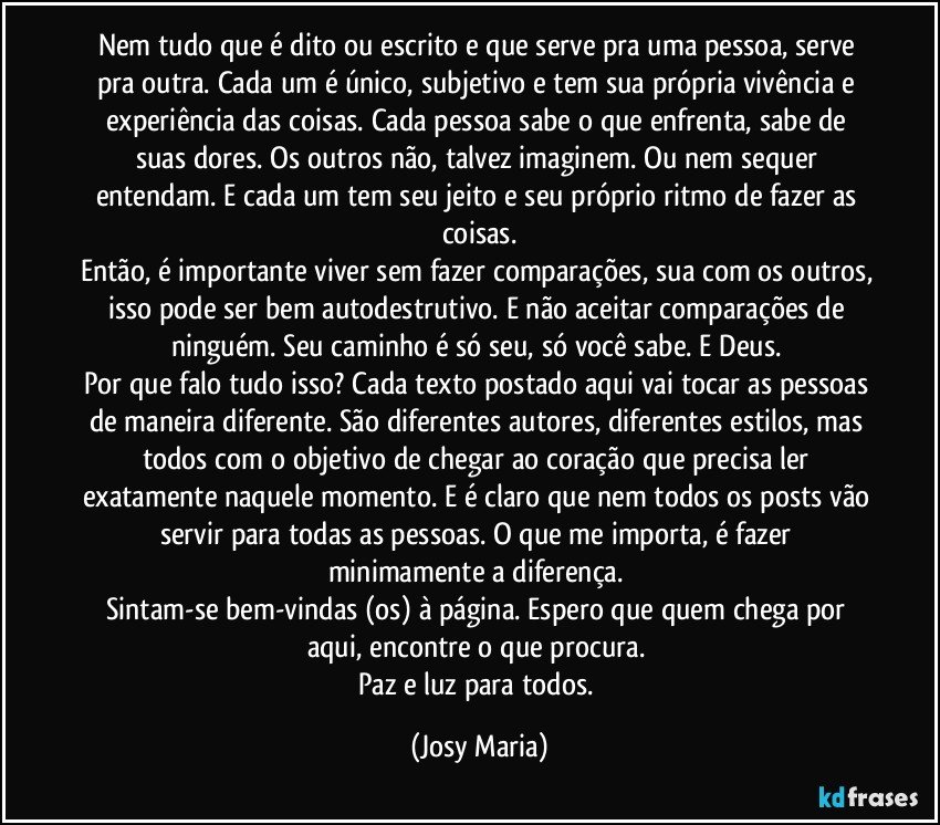 Nem tudo que é dito ou escrito e que serve pra uma pessoa, serve pra outra. Cada um é único, subjetivo e tem sua própria vivência e experiência das coisas. Cada pessoa sabe o que enfrenta, sabe de suas dores. Os outros não, talvez imaginem. Ou nem sequer entendam. E cada um tem seu jeito e seu próprio ritmo de fazer as coisas.
Então, é importante viver sem fazer comparações, sua com os outros, isso pode ser bem autodestrutivo. E não aceitar comparações de ninguém. Seu caminho é só seu, só você sabe. E Deus. 
Por que falo tudo isso? Cada texto postado aqui vai tocar as pessoas de maneira diferente. São diferentes autores, diferentes estilos, mas todos com o objetivo de chegar ao coração que precisa ler exatamente naquele momento. E é claro que nem todos os posts vão servir para todas as pessoas. O que me importa, é fazer minimamente a diferença. 
Sintam-se bem-vindas (os) à página. Espero que quem chega por aqui, encontre o que procura. 
Paz e luz para todos. (Josy Maria)