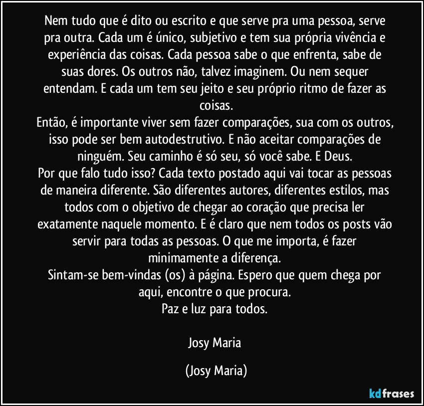 Nem tudo que é dito ou escrito e que serve pra uma pessoa, serve pra outra. Cada um é único, subjetivo e tem sua própria vivência e experiência das coisas. Cada pessoa sabe o que enfrenta, sabe de suas dores. Os outros não, talvez imaginem. Ou nem sequer entendam. E cada um tem seu jeito e seu próprio ritmo de fazer as coisas.
Então, é importante viver sem fazer comparações, sua com os outros, isso pode ser bem autodestrutivo. E não aceitar comparações de ninguém. Seu caminho é só seu, só você sabe. E Deus. 
Por que falo tudo isso? Cada texto postado aqui vai tocar as pessoas de maneira diferente. São diferentes autores, diferentes estilos, mas todos com o objetivo de chegar ao coração que precisa ler exatamente naquele momento. E é claro que nem todos os posts vão servir para todas as pessoas. O que me importa, é fazer minimamente a diferença. 
Sintam-se bem-vindas (os) à página. Espero que quem chega por aqui, encontre o que procura. 
Paz e luz para todos. 

Josy Maria (Josy Maria)