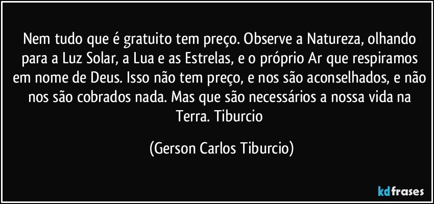 Nem tudo que é gratuito tem preço. Observe a Natureza, olhando para a Luz Solar, a Lua e as Estrelas, e o próprio Ar que respiramos em nome de Deus. Isso não tem preço, e nos são aconselhados, e não nos são cobrados nada. Mas que são necessários a nossa vida na Terra. Tiburcio (Gerson Carlos Tiburcio)