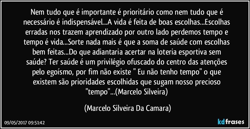 Nem tudo que é importante é prioritário como nem tudo que é necessário é indispensável...A vida é feita de boas escolhas...Escolhas erradas nos trazem aprendizado por outro lado perdemos tempo e tempo é vida...Sorte nada mais é que a soma de saúde com escolhas bem feitas...Do que adiantaria acertar na loteria esportiva sem saúde? Ter saúde é um privilégio ofuscado do centro das atenções pelo egoísmo, por fim não existe " Eu não tenho tempo" o que existem são prioridades escolhidas que sugam nosso precioso "tempo"...(Marcelo Silveira) (Marcelo Silveira Da Camara)