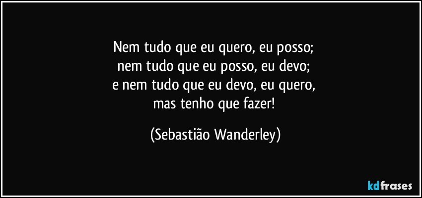 Nem tudo que eu quero, eu posso; 
nem tudo que eu posso, eu devo; 
e nem tudo que eu devo, eu quero, 
mas tenho que fazer! (Sebastião Wanderley)