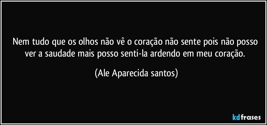 Nem tudo que os olhos não vê o coração não sente pois não posso ver a saudade mais posso senti-la ardendo em meu coração. (Ale Aparecida santos)
