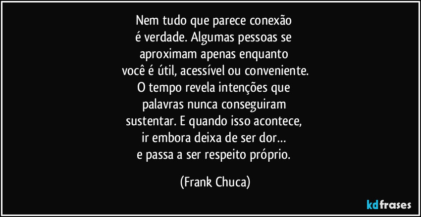 Nem tudo que parece conexão 
é verdade. Algumas pessoas se 
aproximam apenas enquanto 
você é útil, acessível ou conveniente.
O tempo revela intenções que 
palavras nunca conseguiram 
sustentar. E quando isso acontece, 
ir embora deixa de ser dor… 
e passa a ser respeito próprio. (Frank Chuca)