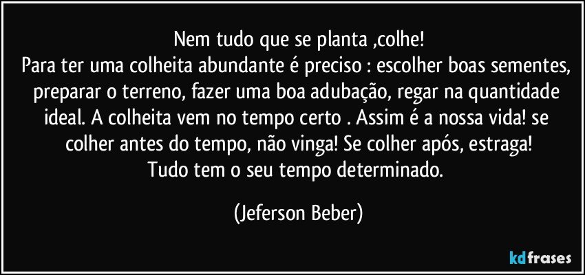 Nem tudo que se planta ,colhe!
Para ter uma colheita abundante é preciso : escolher boas sementes, preparar o terreno, fazer uma boa adubação, regar na quantidade ideal. A colheita vem no tempo certo . Assim é a nossa vida! se colher antes do tempo, não vinga! Se colher após, estraga!
Tudo tem o seu tempo determinado. (Jeferson Beber)