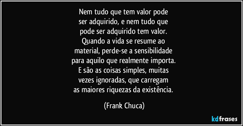 Nem tudo que tem valor pode 
ser adquirido, e nem tudo que 
pode ser adquirido tem valor. 
Quando a vida se resume ao 
material, perde-se a sensibilidade 
para aquilo que realmente importa. 
E são as coisas simples, muitas 
vezes ignoradas, que carregam 
as maiores riquezas da existência. (Frank Chuca)