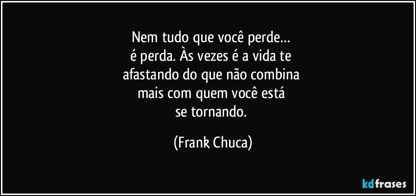 Nem tudo que você perde… 
é perda. Às vezes é a vida te 
afastando do que não combina 
mais com quem você está 
se tornando. (Frank Chuca)