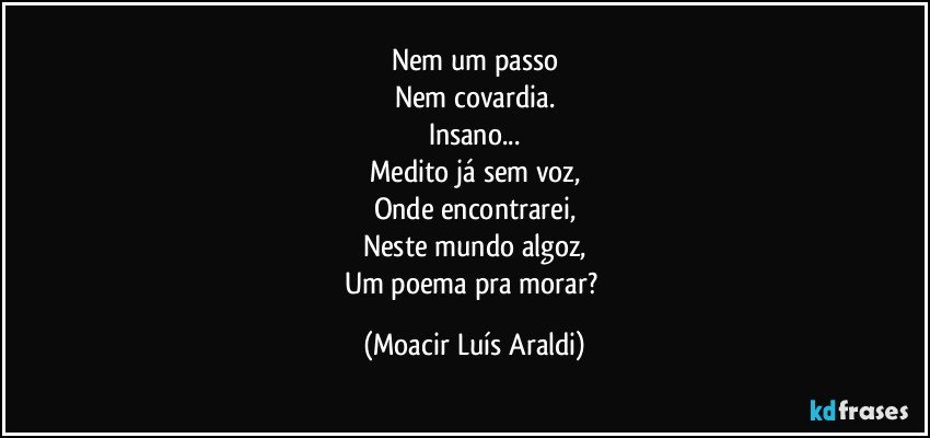 Nem um passo
Nem covardia.
Insano...
Medito já sem voz,
Onde encontrarei,
Neste mundo algoz,
Um poema pra morar? (Moacir Luís Araldi)