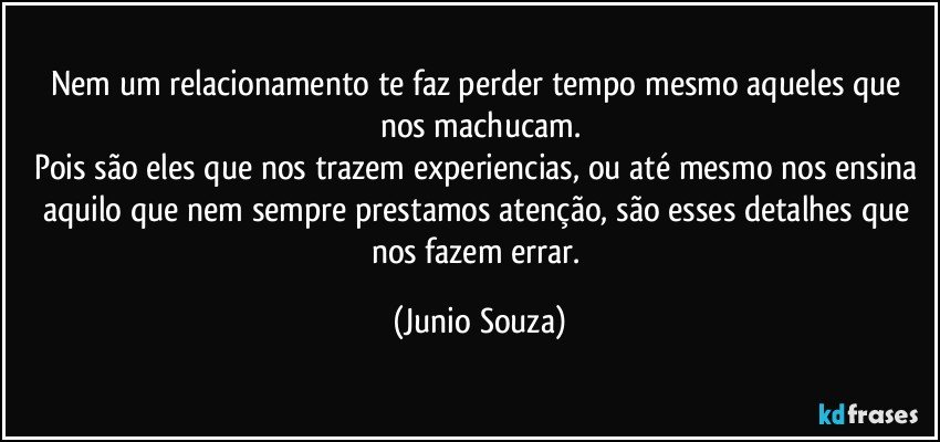 Nem um relacionamento te faz perder tempo mesmo aqueles que nos machucam.
Pois são eles que nos trazem experiencias, ou até mesmo nos ensina aquilo que nem sempre prestamos atenção, são esses detalhes que nos fazem errar. (Junio Souza)