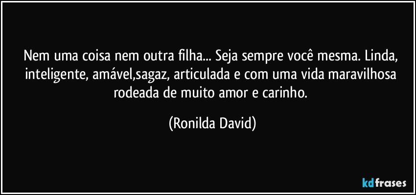 Nem uma coisa nem outra filha... Seja sempre você mesma. Linda, inteligente, amável,sagaz, articulada e com uma vida maravilhosa rodeada de muito amor e carinho. (Ronilda David)