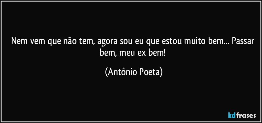 Nem vem que não tem, agora sou eu que estou muito bem... Passar bem, meu ex bem! (Antônio Poeta)