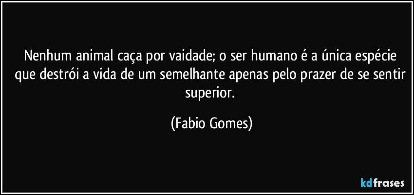 Nenhum animal caça por vaidade; o ser humano é a única espécie que destrói a vida de um semelhante apenas pelo prazer de se sentir superior. (Fabio Gomes)