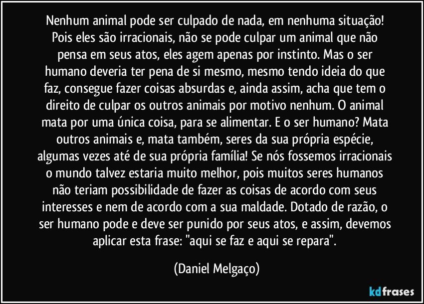 Nenhum animal pode ser culpado de nada, em nenhuma situação! Pois eles são irracionais, não se pode culpar um animal que não pensa em seus atos, eles agem apenas por instinto. Mas o ser humano deveria ter pena de si mesmo, mesmo tendo ideia do que faz, consegue fazer coisas absurdas e, ainda assim, acha que tem o direito de culpar os outros animais por motivo nenhum. O animal mata por uma única coisa, para se alimentar. E o ser humano? Mata outros animais e, mata também, seres da sua própria espécie, algumas vezes até de sua própria família! Se nós fossemos irracionais o mundo talvez estaria muito melhor, pois muitos seres humanos não teriam possibilidade de fazer as coisas de acordo com seus interesses e nem de acordo com a sua maldade. Dotado de razão, o ser humano pode e deve ser punido por seus atos, e assim, devemos aplicar esta frase: "aqui se faz e aqui se repara". (Daniel Melgaço)