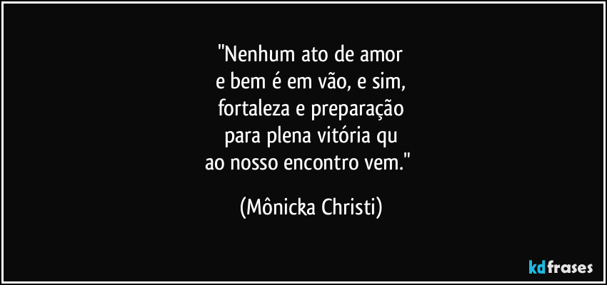 "Nenhum ato de amor
e bem é em vão, e sim,
fortaleza e preparação
para plena vitória qu
ao nosso encontro vem." (Mônicka Christi)