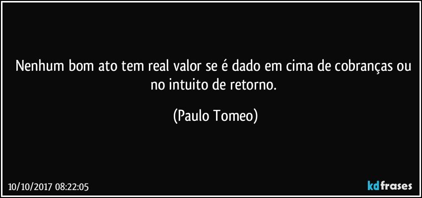 Nenhum bom ato tem real valor se é dado em cima de cobranças ou no intuito de retorno. (Paulo Tomeo)