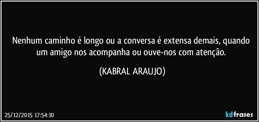 Nenhum caminho é longo ou a conversa é extensa demais, quando um amigo nos acompanha ou ouve-nos com atenção. (KABRAL ARAUJO)