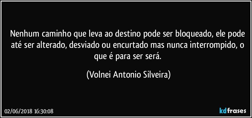 Nenhum caminho que leva ao destino pode ser bloqueado, ele pode até ser alterado, desviado ou encurtado mas nunca interrompido, o que é para ser será. (Volnei Antonio Silveira)