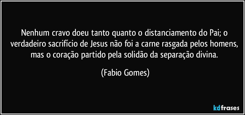 Nenhum cravo doeu tanto quanto o distanciamento do Pai; o verdadeiro sacrifício de Jesus não foi a carne rasgada pelos homens, mas o coração partido pela solidão da separação divina. (Fabio Gomes)