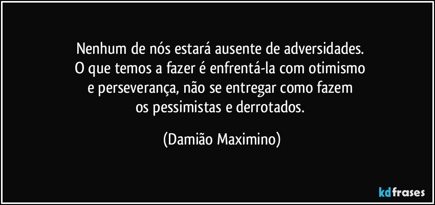 Nenhum de nós estará ausente de adversidades. 
O que temos a fazer é enfrentá-la com otimismo 
e perseverança, não se entregar como fazem 
os pessimistas e derrotados. (Damião Maximino)