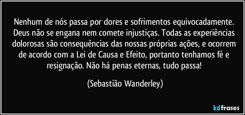 Nenhum de nós passa por dores e sofrimentos equivocadamente. Deus não se engana nem comete injustiças. Todas as experiências dolorosas são consequências das nossas próprias ações, e ocorrem de acordo com a Lei de Causa e Efeito, portanto tenhamos fé e resignação. Não há penas eternas, tudo passa! (Sebastião Wanderley)
