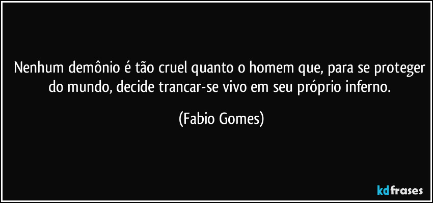 Nenhum demônio é tão cruel quanto o homem que, para se proteger do mundo, decide trancar-se vivo em seu próprio inferno. (Fabio Gomes)