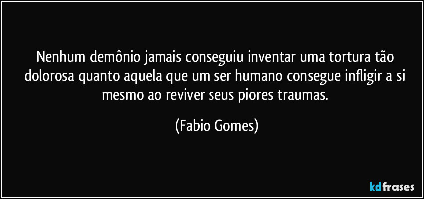 Nenhum demônio jamais conseguiu inventar uma tortura tão dolorosa quanto aquela que um ser humano consegue infligir a si mesmo ao reviver seus piores traumas. (Fabio Gomes)
