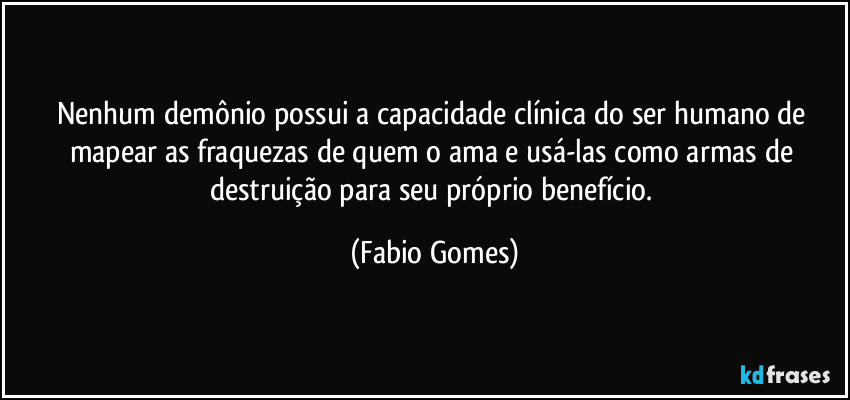 Nenhum demônio possui a capacidade clínica do ser humano de mapear as fraquezas de quem o ama e usá-las como armas de destruição para seu próprio benefício. (Fabio Gomes)