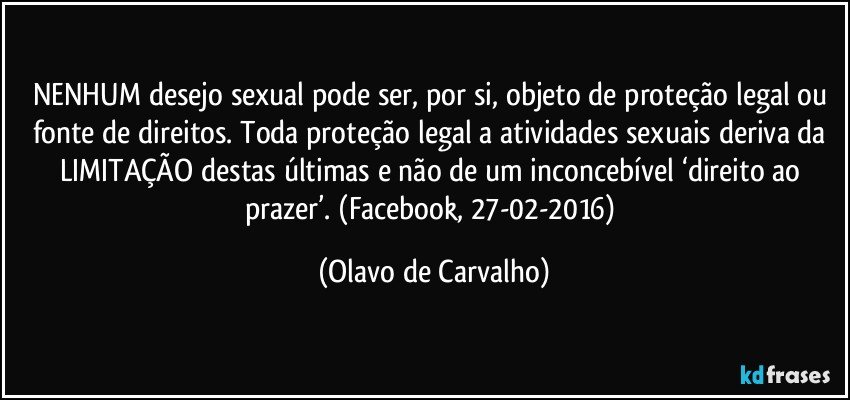 NENHUM desejo sexual pode ser, por si, objeto de proteção legal ou fonte de direitos. Toda proteção legal a atividades sexuais deriva da LIMITAÇÃO destas últimas e não de um inconcebível ‘direito ao prazer’. (Facebook, 27-02-2016) (Olavo de Carvalho)