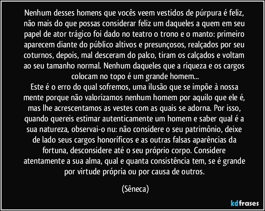 Nenhum desses homens que vocês veem vestidos de púrpura é feliz, não mais do que possas considerar feliz um daqueles a quem em seu papel de ator trágico foi dado no teatro o trono e o manto: primeiro aparecem diante do público altivos e presunçosos, realçados por seu coturnos, depois, mal desceram do palco, tiram os calçados e voltam ao seu tamanho normal. Nenhum daqueles que a riqueza e os cargos colocam no topo é um grande homem...
Este é o erro do qual sofremos, uma ilusão que se impõe à nossa mente porque não valorizamos nenhum homem por aquilo que ele é, mas lhe acrescentamos as vestes com as quais se adorna. Por isso, quando quereis estimar autenticamente um homem e saber qual é a sua natureza, observai-o nu: não considere o seu patrimônio, deixe de lado seus cargos honoríficos e as outras falsas aparências da fortuna, desconsidere até o seu próprio corpo. Considere atentamente a sua alma, qual e quanta consistência tem, se é grande por virtude própria ou por causa de outros. (Sêneca)