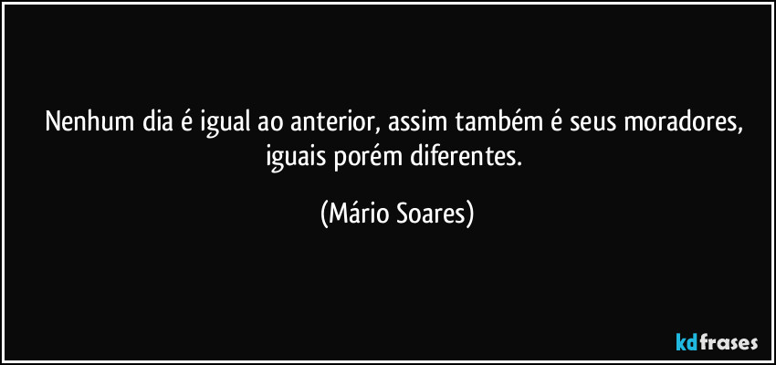 Nenhum dia é igual ao anterior, assim também é seus moradores, iguais porém diferentes. (Mário Soares)