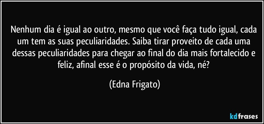 Nenhum dia é igual ao outro, mesmo que você faça tudo igual, cada um tem as suas peculiaridades. Saiba tirar proveito de cada uma dessas peculiaridades para chegar ao final do dia mais fortalecido e feliz, afinal  esse é o propósito da vida, né? (Edna Frigato)