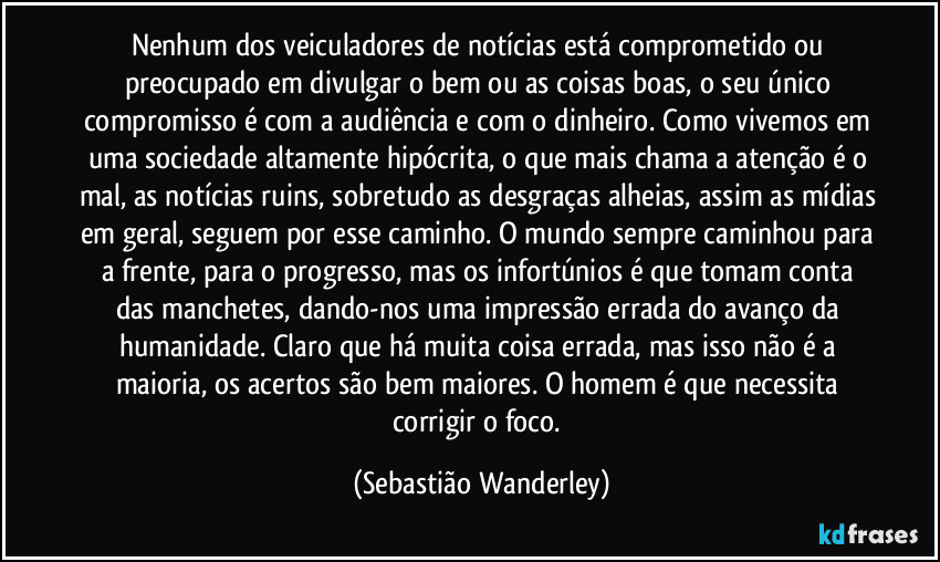 Nenhum dos veiculadores de notícias está comprometido ou preocupado em divulgar o bem ou as coisas boas, o seu único compromisso é com a audiência e com o dinheiro. Como vivemos em uma sociedade altamente hipócrita, o que mais chama a atenção é o mal, as notícias ruins, sobretudo as desgraças alheias, assim as mídias em geral, seguem por esse caminho. O mundo sempre caminhou para a frente, para o progresso, mas os infortúnios é que tomam conta das manchetes, dando-nos uma impressão errada do avanço da humanidade. Claro que há muita coisa errada, mas isso não é a maioria, os acertos são bem maiores. O homem é que necessita corrigir o foco. (Sebastião Wanderley)