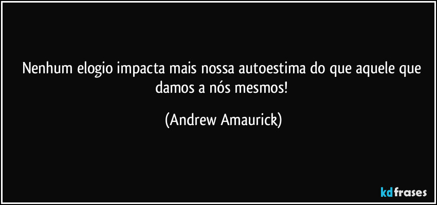 Nenhum elogio impacta mais nossa autoestima do que aquele que damos a nós mesmos! (Andrew Amaurick)