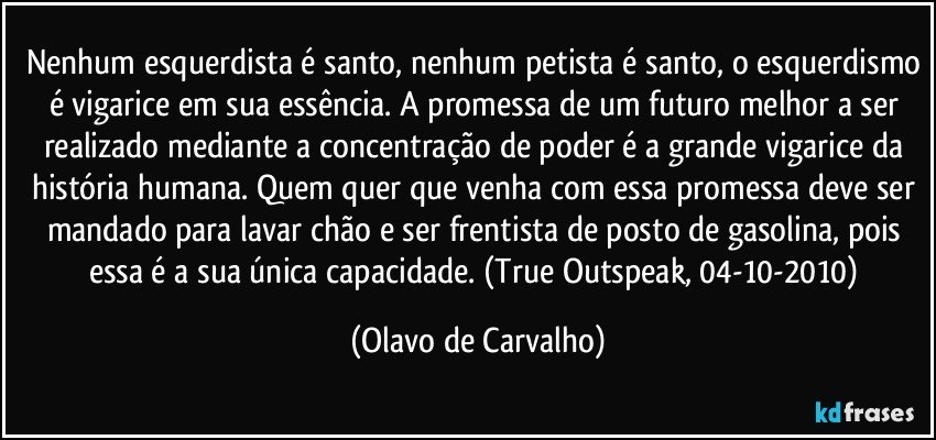 Nenhum esquerdista é santo, nenhum petista é santo, o esquerdismo é vigarice em sua essência. A promessa de um futuro melhor a ser realizado mediante a concentração de poder é a grande vigarice da história humana. Quem quer que venha com essa promessa deve ser mandado para lavar chão e ser frentista de posto de gasolina, pois essa é a sua única capacidade. (True Outspeak, 04-10-2010) (Olavo de Carvalho)