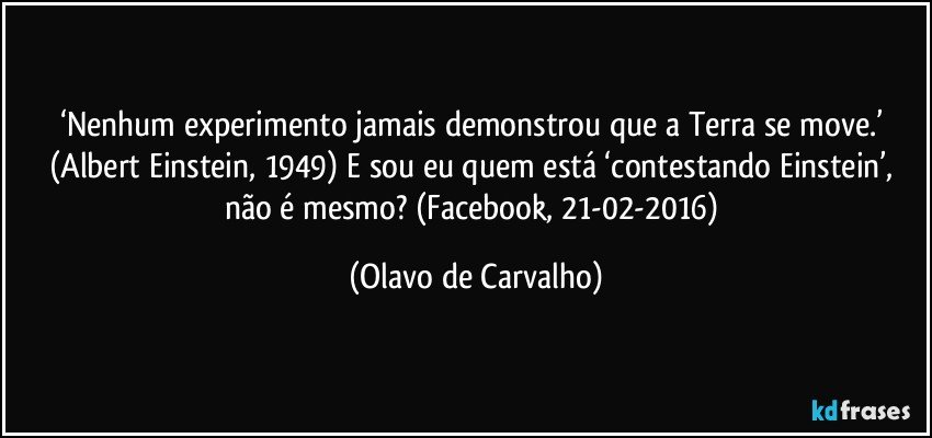 ‘Nenhum experimento jamais demonstrou que a Terra se move.’ (Albert Einstein, 1949) E sou eu quem está ‘contestando Einstein’, não é mesmo? (Facebook, 21-02-2016) (Olavo de Carvalho)