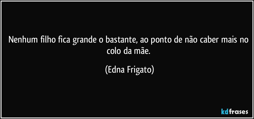 Nenhum filho fica grande o bastante, ao ponto de não caber mais no colo da mãe. (Edna Frigato)