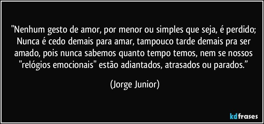 "Nenhum gesto de amor, por menor ou simples que seja, é perdido; Nunca é cedo demais para amar, tampouco tarde demais pra ser amado, pois nunca sabemos quanto tempo temos, nem se nossos "relógios emocionais" estão adiantados, atrasados ou parados.” (Jorge Junior)