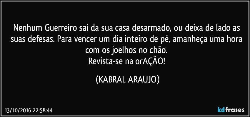 Nenhum Guerreiro sai da sua casa desarmado, ou deixa de lado as suas defesas. Para vencer um dia inteiro de pé, amanheça uma hora com os joelhos no chão. 
Revista-se na orAÇÃO! (KABRAL ARAUJO)