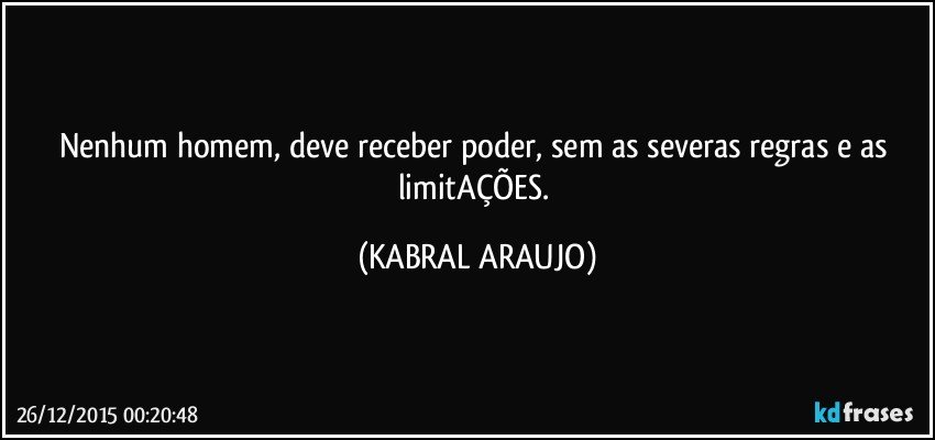 Nenhum homem, deve receber poder, sem as severas regras e as limitAÇÕES. (KABRAL ARAUJO)