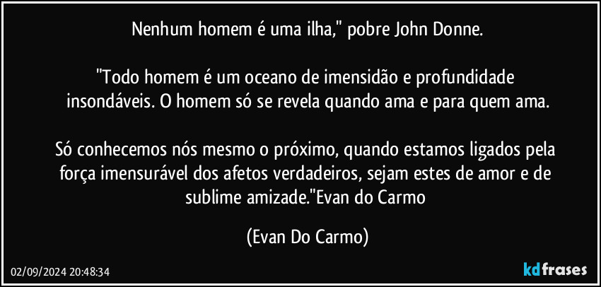 Nenhum homem é uma ilha," pobre John Donne.

"Todo homem é um oceano de imensidão e profundidade insondáveis. O homem só se revela quando ama e para quem ama.

Só conhecemos nós mesmo o próximo, quando estamos ligados pela força imensurável dos afetos verdadeiros, sejam estes de amor e de sublime amizade."Evan do Carmo (Evan Do Carmo)