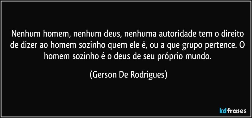 Nenhum homem, nenhum deus, nenhuma autoridade tem o direito de dizer ao homem sozinho quem ele é, ou a que grupo pertence. O homem sozinho é o deus de seu próprio mundo. (Gerson De Rodrigues)