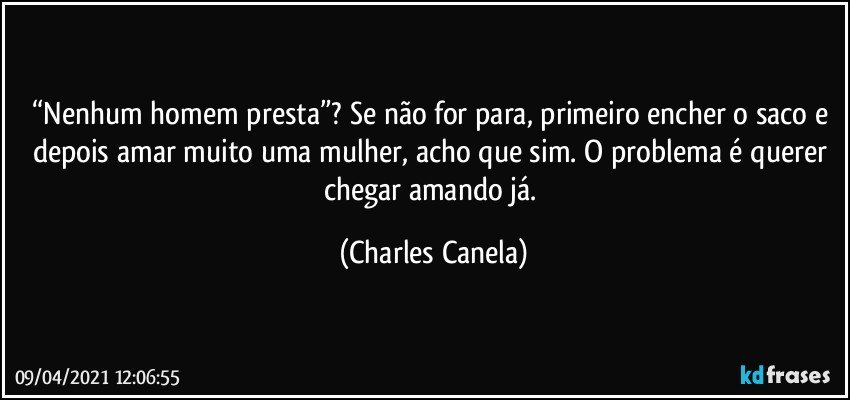 “Nenhum homem presta”? Se não for para, primeiro encher o saco e depois amar muito uma mulher, acho que sim. O problema é querer chegar amando já. (Charles Canela)