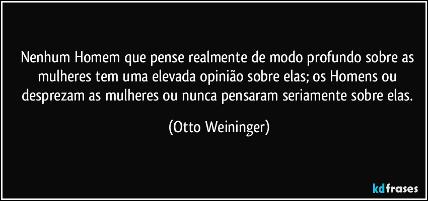 Nenhum Homem que pense realmente de modo profundo sobre as mulheres tem uma elevada opinião sobre elas; os Homens ou desprezam as mulheres ou nunca pensaram seriamente sobre elas. (Otto Weininger)
