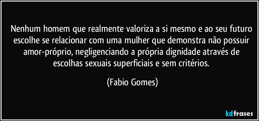 Nenhum homem que realmente valoriza a si mesmo e ao seu futuro escolhe se relacionar com uma mulher que demonstra não possuir amor-próprio, negligenciando a própria dignidade através de escolhas sexuais superficiais e sem critérios. (Fabio Gomes)