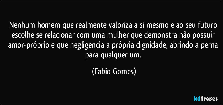 Nenhum homem que realmente valoriza a si mesmo e ao seu futuro escolhe se relacionar com uma mulher que demonstra não possuir amor-próprio e que negligencia a própria dignidade, abrindo a perna para qualquer um. (Fabio Gomes)
