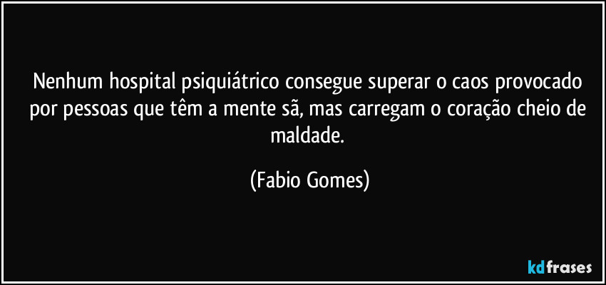 Nenhum hospital psiquiátrico consegue superar o caos provocado por pessoas que têm a mente sã, mas carregam o coração cheio de maldade. (Fabio Gomes)