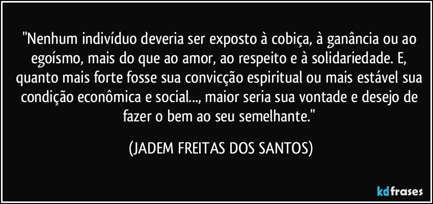 "Nenhum indivíduo deveria ser exposto à cobiça, à ganância ou ao egoísmo, mais do que ao amor, ao respeito e à solidariedade. E, quanto mais forte fosse sua convicção espiritual ou mais estável sua condição econômica e social..., maior seria sua vontade e desejo de fazer o bem ao seu semelhante." (JADEM FREITAS DOS SANTOS)