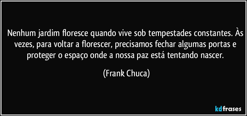 Nenhum jardim floresce quando vive sob tempestades constantes. Às vezes, para voltar a florescer, precisamos fechar algumas portas e proteger o espaço onde a nossa paz está tentando nascer. (Frank Chuca)