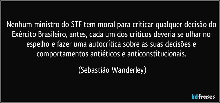 Nenhum ministro do STF tem moral para criticar qualquer decisão do Exército Brasileiro, antes, cada um dos críticos deveria se olhar no espelho e fazer uma autocrítica sobre as suas decisões e comportamentos antiéticos e anticonstitucionais. (Sebastião Wanderley)