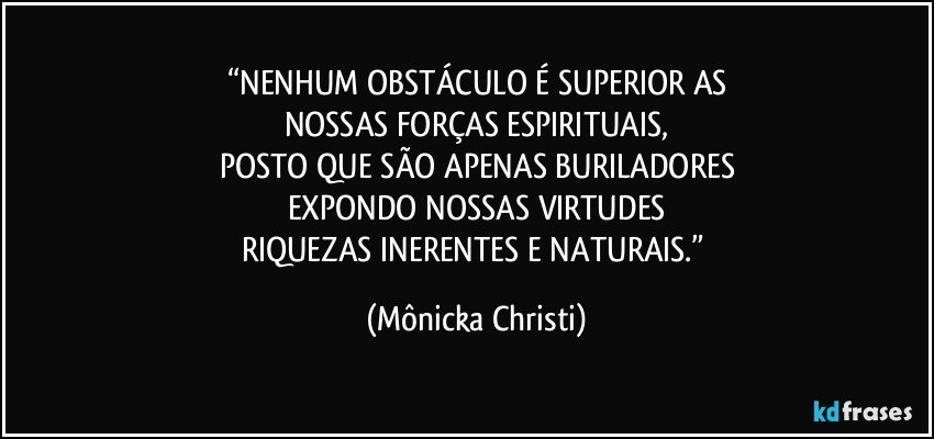 “NENHUM OBSTÁCULO É SUPERIOR AS
NOSSAS FORÇAS ESPIRITUAIS,
POSTO QUE SÃO APENAS BURILADORES
EXPONDO NOSSAS VIRTUDES
RIQUEZAS INERENTES E NATURAIS.” (Mônicka Christi)